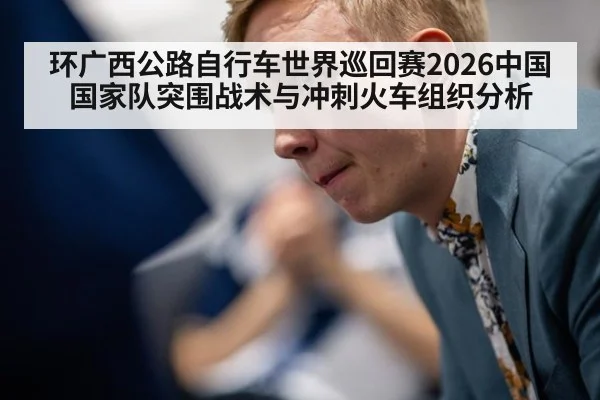 环广西公路自行车世界巡回赛2026中国国家队突围战术与冲刺火车组织分析
