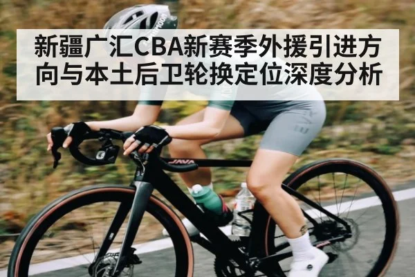 新疆广汇CBA新赛季外援引进方向与本土后卫轮换定位深度分析