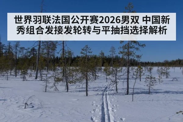 世界羽联法国公开赛2026男双 中国新秀组合发接发轮转与平抽挡选择解析
