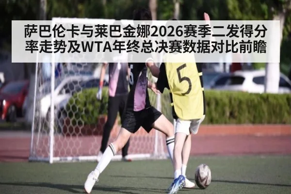 萨巴伦卡与莱巴金娜2026赛季二发得分率走势及WTA年终总决赛数据对比前瞻